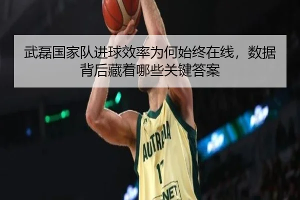 武磊国家队进球效率为何始终在线，数据背后藏着哪些关键答案 - kaiyunapp